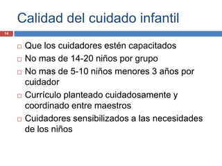 Calidad del cuidado infantil
14


        Que los cuidadores estén capacitados
        No mas de 14-20 niños por grupo
        No mas de 5-10 niños menores 3 años por
         cuidador
        Currículo planteado cuidadosamente y
         coordinado entre maestros
        Cuidadores sensibilizados a las necesidades
         de los niños
 
