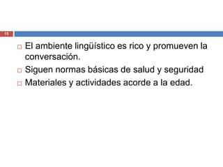 15


        El ambiente lingüístico es rico y promueven la
         conversación.
        Siguen normas básicas de salud y seguridad
        Materiales y actividades acorde a la edad.
 