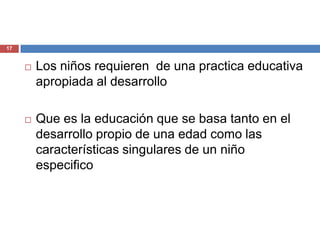 17


        Los niños requieren de una practica educativa
         apropiada al desarrollo

        Que es la educación que se basa tanto en el
         desarrollo propio de una edad como las
         características singulares de un niño
         especifico
 