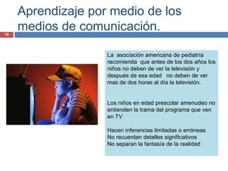 Aprendizaje por medio de los
19
     medios de comunicación.

                    La asociación americana de pediatría
                    recomienda que antes de los dos años los
                    niños no deben de ver la televisión y
                    después de esa edad no deben de ver
                    mas de dos horas al día la televisión.


                    Los niños en edad prescolar amenudeo no
                    entienden la trama del programa que ven
                    en TV

                    Hacen inferencias limitadas o erróneas
                    No recuerdan detalles significativos
                    No separan la fantasía de la realidad
 