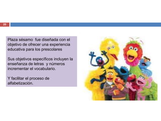 20




     Plaza sésamo fue diseñada con el
     objetivo de ofrecer una experiencia
     educativa para los prescolares

     Sus objetivos específicos incluyen la
     enseñanza de letras y números
     incrementar el vocabulario.

     Y facilitar el proceso de
     alfabetización.
 