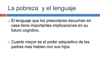 La pobreza y el lenguaje
9


       El lenguaje que los prescolares escuchan en
        casa tiene importantes implicaciones en su
        futuro cognitivo.

       Cuanto mayor es el poder adquisitivo de los
        padres mas hablan con sus hijos
 