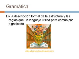 Gramática
Es la descripción formal de la estructura y las
reglas que un lenguaje utiliza para comunicar
significado
elblogdegramatica.blogspot.com
 