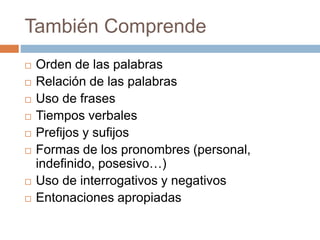 También Comprende
 Orden de las palabras
 Relación de las palabras
 Uso de frases
 Tiempos verbales
 Prefijos y sufijos
 Formas de los pronombres (personal,
indefinido, posesivo…)
 Uso de interrogativos y negativos
 Entonaciones apropiadas
 