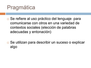 Pragmática
 Se refiere al uso práctico del lenguaje para
comunicarse con otros en una variedad de
contextos sociales (elección de palabras
adecuadas y entonación)
 Se utilizan para describir un suceso o explicar
algo
 