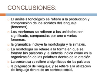 CONCLUSIONES:
 El análisis fonológico se refiere a la producción y
comprensión de los sonidos del lenguaje
(fonemas).
 Los morfemas se refieren a las unidades con
significado, compuestas por uno o varios
fonemas.
 la gramática incluye la morfología y la sintaxis.
 La morfología se refiere a la forma en que se
forman las palabras y la sintaxis indica cómo es la
organización de las palabras dentro de la oración.
 La semántica se refiere al significado de las palabras
 la pragmática del lenguaje, y se refiere a la utilización
del lenguaje dentro de un contexto social.
 