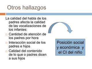 Otros hallazgos
La calidad del habla de los
padres afecta la calidad
de las vocalizaciones de
los infantes:
 Cantidad de atención de
los padres por hora
 Interacción social de los
padres e hijos
 Calidad del contenido
de lo que o padres dicen
a sus hijos
Posición social
y económica y
el CI del niño
 