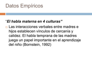 Datos Empíricos
“El habla materna en 4 culturas”
 Las interacciones verbales entre madres e
hijos establecen vínculos de cercanía y
calidez. El habla temprana de las madres
juega un papel importante en el aprendizaje
del niño (Bornstein, 1992)
 