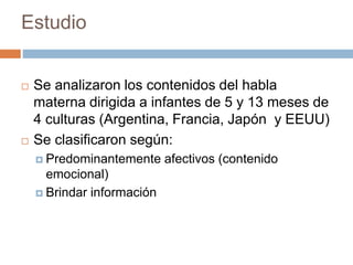 Estudio
 Se analizaron los contenidos del habla
materna dirigida a infantes de 5 y 13 meses de
4 culturas (Argentina, Francia, Japón y EEUU)
 Se clasificaron según:
 Predominantemente afectivos (contenido
emocional)
 Brindar información
 