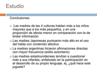 Estudio
Conclusiones:
 Las madres de las 4 culturas hablan más a los niños
mayores que a los más pequeños, y en una
proporción de afecto menor en comparación con la de
bridar información
 Las madres Japonesas puntuaron más alto en el uso
del habla con contenido afectivo
 La madres argentinas hicieron afirmaciones directas
con mayor frecuencia (estilo autoritario)
 Las madres estadounidenses tendían a cuestionar
más a sus infantes, enfatizado en la participación en
el desarrollo de su propio lenguaje, ej, ¿qué hace este
juguete?
 