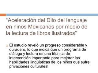 “Aceleración del Dllo del lenguaje
en niños Mexicanos por medio de
la lectura de libros ilustrados”
 El estudio reveló un progreso considerable y
duradero, lo que indica que un programa de
diálogo y lectura es una técnica de
intervención importante para mejorar las
habilidades lingüísticas de los niños que sufre
privaciones culturales!
 