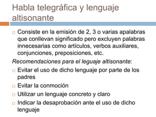 Habla telegráfica y lenguaje
altisonante
 Consiste en la emisión de 2, 3 o varias apalabras
que conllevan significado pero excluyen palabras
innecesarias como artículos, verbos auxiliares,
conjunciones, preposiciones, etc.
Recomendaciones para el leguaje altisonante:
 Evitar el uso de dicho lenguaje por parte de los
padres
 Evitar la conmoción
 Utilizar un lenguaje concreto y claro
 Indicar la desaprobación ante el uso de dicho
lenguaje
 