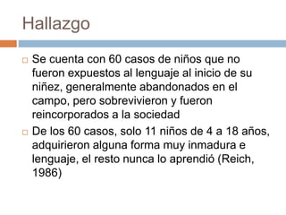 Hallazgo
 Se cuenta con 60 casos de niños que no
fueron expuestos al lenguaje al inicio de su
niñez, generalmente abandonados en el
campo, pero sobrevivieron y fueron
reincorporados a la sociedad
 De los 60 casos, solo 11 niños de 4 a 18 años,
adquirieron alguna forma muy inmadura e
lenguaje, el resto nunca lo aprendió (Reich,
1986)
 