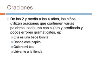 Oraciones
 De los 2 y medio a los 4 años, los niños
utilizan oraciones que contienen varias
palabras, cada una con sujeto y predicado y
pocos errores gramaticales, ej:
 Ella es una bebe bonita
 Donde esta papito
 Quiero mi tete
 Llévame a la tienda
 