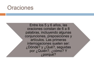 Oraciones
Entre los 5 y 6 años, las
oraciones constan de 6 a 8
palabras, incluyendo algunas
conjunciones, preposiciones y
artículos. Las primeras
interrogaciones suelen ser:
¿Dónde? y ¿Qué?, seguidas
por ¿Quién?, ¿cómo? Y
¿porqué?
 