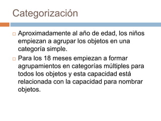 Categorización
 Aproximadamente al año de edad, los niños
empiezan a agrupar los objetos en una
categoría simple.
 Para los 18 meses empiezan a formar
agrupamientos en categorías múltiples para
todos los objetos y esta capacidad está
relacionada con la capacidad para nombrar
objetos.
 