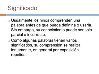 Significado
 Usualmente los niños comprenden una
palabra antes de que pueda definirla o usarla.
Sin embargo, su conocimiento puede ser solo
parcial o incorrecto.
 Como algunas palabras tienen varios
significados, su comprensión se realiza
lentamente, en general por exposición
repetida.
 