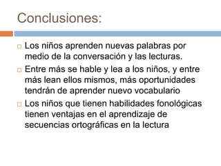 Conclusiones:
 Los niños aprenden nuevas palabras por
medio de la conversación y las lecturas.
 Entre más se hable y lea a los niños, y entre
más lean ellos mismos, más oportunidades
tendrán de aprender nuevo vocabulario
 Los niños que tienen habilidades fonológicas
tienen ventajas en el aprendizaje de
secuencias ortográficas en la lectura
 