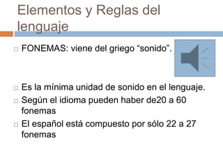 Elementos y Reglas del
lenguaje
 FONEMAS: viene del griego “sonido”.
 Es la mínima unidad de sonido en el lenguaje.
 Según el idioma pueden haber de20 a 60
fonemas
 El español está compuesto por sólo 22 a 27
fonemas
 