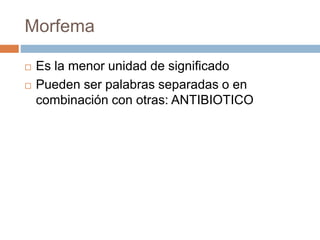 Morfema
 Es la menor unidad de significado
 Pueden ser palabras separadas o en
combinación con otras: ANTIBIOTICO
 