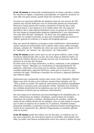 A los 18 meses se desarrolla completamente el tomar, prender y soltar.
Su marcha es rígida, a impulsos y precipitada, es capaz de sentarse en
una silla con poca ayuda, puede bajar las escaleras sentado.
Ya tiene un repertorio diferido de palabras (más de tres menos de 50),
todavía hay mucho balbuceo con un intrincado patrón de entonación.
Reconoce varias partes del cuerpo y mantiene el interés dos o más
minutos frente a una lámina si se le habla sobre ella. Es capaz de
identificar dos o más objetos familiares entre un grupo de cuatro o más.
En esta etapa la comprensión progresa rápidamente y sus expresiones
son más bien del tipo "holofrase", es decir usa una palabra para
expresar un amplio contenido, la que será comprendida por quienes le
rodean, gracias al contexto y el apoyo del lenguaje gestual.
Hay uso social de objetos y el juego es más colaborativo, observándose
varias rutinas de intercambio con el adulto tales como: pedir-entregar,
abrazar, saludar etc. También los roles son más variados, adopta el rol
de "hablante", de "oyente", de "ejecutante", de "observador".
A los 24 meses puede correr pero se cae en giros súbitos, sube y baja
escaleras adelantando sólo un pie. En esta etapa ya debería haber un
control de esfínter diurno no sucede así aún con el nocturno. Se debe
eliminar la succión del chupete.
El niño entra en la etapa sintáctica, es decir, comienza a unir palabras
a formar "frases". Manejan un vocabulario de aproximadamente 50
palabras: referentes a las cosas que lo rodean, nombre de familiares,
comidas habituales, juguetes favoritos, cosas que se mueven y que
cambian de lugar. Comienza a manejar las acciones y algunas palabras
que indican lugar.
Demuestra que comprende verbos tales como ¡Ven!, ¡Siéntate!, ¡Párate!
Sigue una serie de dos a tres órdenes consecutivas simples, por Ej.:
"¡Ven y dame tu autito!" Es capaz de seleccionar las láminas apropiadas
referentes a acciones ante una petición verbal. También son comunes
las ecolalias (repetición de las palabras que oye de su interlocutor). Se
incrementa el interés por la conducta comunicativa.
En esta etapa ya se observan procesos fonológicos de simplificación, es
decir, reducciones de sílabas complejas, sustituciones de sonidos,
omisiones de sonidos o sílabas, asimilaciones de sonidos, cambio de
orden de las sílabas dentro de las palabra. Aún en esta etapa es común
que el niño se exprese de sí mismo en 3º persona. También tararea
pequeñas melodías y comienza con las primeras formas interrogativas a
través de la entonación Ej.: ¿Mamá? Preguntando en realidad ¿Dónde
está mi mamá?
A los 30 meses puede dar saltos con los dos pies, se sostiene con un
pie unos segundos, da unos pocos pasos en puntillas, salta desde una
silla, ya existe una buena coordinación entre sus manos y dedos los que
 
