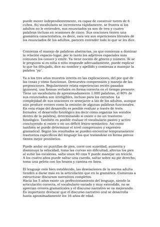 puede mover independientemente, es capaz de construir torres de 6
cubos. Su vocabulario se incrementa rápidamente, se frustra si los
adultos no le entienden, sus enunciados ya son de tres y cuatro
palabras incluso en ocasiones de cinco. Sus oraciones tienen una
gramática característica, es decir, rara vez son repeticiones literales de
los enunciados de los adultos, parecen entender todo lo que se les dice.
Comienza el manejo de palabras abstractas, ya que comienza a dominar
la relación espacio-lugar, por lo tanto los adjetivos espaciales más
comunes los conoce y emite. Ya tiene noción de género y número. Si se
le pregunta si es niña o niño responde adecuadamente, puede explicar
lo que ha dibujado, dice su nombre y apellido y comienza a manejar la
palabra "yo".
Ya a los tres años muestra interés en las explicaciones, del por qué de
las cosas y cómo funcionan. Demuestra comprensión y manejo de las
preposiciones. Regularmente relata experiencias recién pasadas
(guiones), usa formas verbales en forma correcta en el tiempo presente.
Tiene un vocabulario de aproximadamente 1.000 palabras, el 80% de
sus enunciados son inteligibles, incluso para los extraños. La
complejidad de sus oraciones es semejante a las de los adultos, aunque
aún produce errores como la omisión de algunas palabras funcionales.
En esta etapa del desarrollo es posible evaluar a través de tests
formales: el desarrollo fonológico (es decir cómo organiza los sonidos
dentro de la palabra), determinando si existe o no un trastorno
fonológico. También es posible evaluar el vocabulario pasivo y activo
concluyendo si existe o no un déficit léxico-semántico. Así como
también se puede determinar el nivel comprensivo y expresivo
gramatical. Según los resultados se pueden encontrar tempranamente
trastornos específicos del lenguaje los que tratándose en forma precoz
tienen mejor pronóstico.
Puede andar en puntillas de pies, corre con suavidad, aumenta y
disminuye la velocidad, toma las curvas sin dificultad, alterna los pies
al subir las escaleras, salta unos 40 cms Y puede manejar un triciclo.
A los cuatro años puede saltar una cuerda, saltar sobre su pie derecho,
toma una pelota con los brazos y camina en línea.
El lenguaje está bien establecido, las desviaciones de la norma adulta
tienden a darse más en la articulación que en la gramática. Comienza a
estructurar discursos narrativos completos.
Hacia los 5 años existe un perfeccionamiento del lenguaje, siendo la
articulación correcta, el vocabulario variado y muy extendido, no se
aprecian errores gramaticales y el discurso narrativo se va mejorando.
Es importante destacar que el discurso narrativo oral se desarrolla
hasta aproximadamente los 16 años de edad.
 