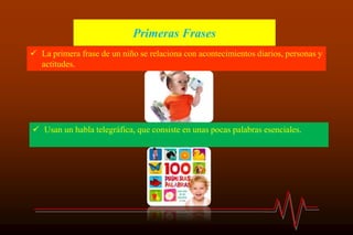 Primeras Frases
 La primera frase de un niño se relaciona con acontecimientos diarios, personas y
actitudes.
 Usan un habla telegráfica, que consiste en unas pocas palabras esenciales.
 