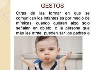 GESTOS
Otras de las formar en que se
comunican los infantes es por medio de
mímicas, cuando quieren algo solo
señalan en objeto, o la persona que
más les atrae, pueden ser los padres o
los hermanos.
 