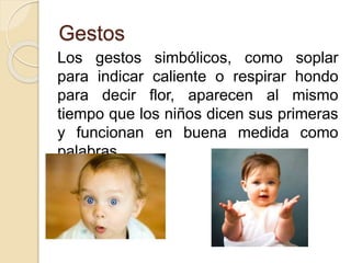 Gestos
Los gestos simbólicos, como soplar
para indicar caliente o respirar hondo
para decir flor, aparecen al mismo
tiempo que los niños dicen sus primeras
y funcionan en buena medida como
palabras.
 