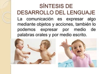 SÍNTESIS DE
DESARROLLO DEL LENGUAJE
La comunicación es expresar algo
mediante objetos y acciones, también lo
podemos expresar por medio de
palabras orales y por medio escrito.
 