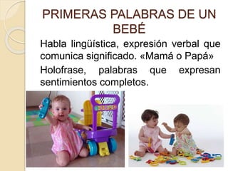 PRIMERAS PALABRAS DE UN
BEBÉ
Habla lingüística, expresión verbal que
comunica significado. «Mamá o Papá»
Holofrase, palabras que expresan
sentimientos completos.
 