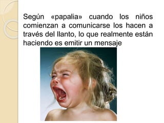 Según «papalia» cuando los niños
comienzan a comunicarse los hacen a
través del llanto, lo que realmente están
haciendo es emitir un mensaje
 