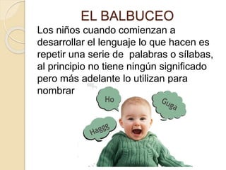 EL BALBUCEO
Los niños cuando comienzan a
desarrollar el lenguaje lo que hacen es
repetir una serie de palabras o sílabas,
al principio no tiene ningún significado
pero más adelante lo utilizan para
nombrar objetos y otras acciones.
 
