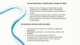 De los dieciocho a veinticuatro meses de edad
• Entre los 18 y 24 meses, la mayoría de los niños
cuentan con un vocabulario mayor a 50 palabras
• El niño comienza a articular palabras en frases y oraciones
simples.
• En sus expresiones verbales utilizan sustantivos (nombres),
verbos (acciones) y calificadores (adjetivos y adverbios).
• Hacia los dos años el niño posee un vocabulario aproximado
de 300 palabras
De los dos a los tres años de edad
• A los tres años se produce un incremento rápido del
vocabulario
• 896 palabras promedio y a los tres años y medio 1222
palabras
• En el curso de esta edad comienza a utilizar las
proposiciones y el niño ya tiene un lenguaje comprensible
• Ya emplea verbos auxiliares "haber" y "ser" y da cierta
prevalencia al artículo determinado
 