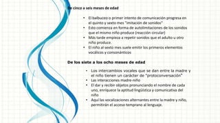De cinco a seis meses de edad
• El balbuceo o primer intento de comunicación progresa en
el quinto y sexto mes "imitación de sonidos“
• Esto comienza en forma de autolimitaciones de los sonidos
que el mismo niño produce (reacción circular)
• Más tarde empieza a repetir sonidos que el adulto u otro
niño produce.
• El niño al sexto mes suele emitir los primeros elementos
vocálicos y consonánticos
De los siete a los ocho meses de edad
• Los intercambios vocales que se dan entre la madre y
el niño tienen un carácter de "protoconversación“
• Las interacciones madre-niño
• El dar y recibir objetos pronunciando el nombre de cada
uno, enriquece la aptitud lingüística y comunicativa del
niño
• Aquí las vocalizaciones alternantes entre la madre y niño,
permitirán el acceso temprano al lenguaje.
 