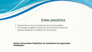 ETAPA LINGÜÍSTICA
• Este período se inicia con la expresión de la primera palabra
• Se le otorga una legítima importancia como el primer anuncio del
lenguaje cargado de un propósito de comunicación
Dentro del período lingüístico se consideran las siguientes
subetapas:
 