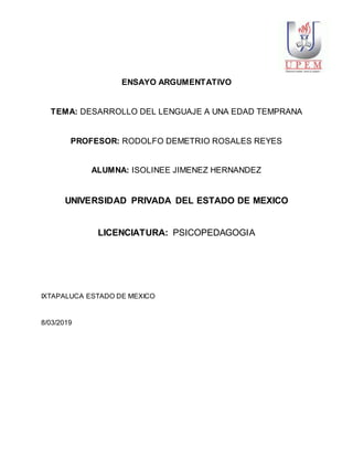 ENSAYO ARGUMENTATIVO
TEMA: DESARROLLO DEL LENGUAJE A UNA EDAD TEMPRANA
PROFESOR: RODOLFO DEMETRIO ROSALES REYES
ALUMNA: ISOLINEE JIMENEZ HERNANDEZ
UNIVERSIDAD PRIVADA DEL ESTADO DE MEXICO
LICENCIATURA: PSICOPEDAGOGIA
IXTAPALUCA ESTADO DE MEXICO
8/03/2019
 