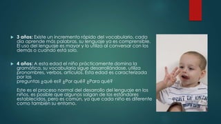  3 años: Existe un incremento rápido del vocabulario, cada 
día aprende más palabras, su lenguaje ya es comprensible. 
El uso del lenguaje es mayor y lo utiliza al conversar con los 
demás o cuando está solo. 
 4 años: A esta edad el niño prácticamente domina la 
gramática, su vocabulario sigue desarrollándose, utiliza 
pronombres, verbos, artículos. Esta edad es caracterizada 
por las 
preguntas ¿qué es? ¿Por qué? ¿Para qué? 
Este es el proceso normal del desarrollo del lenguaje en los 
niños, es posible que algunos salgan de los estándares 
establecidos, pero es común, ya que cada niño es diferente 
como también su entorno. 
 