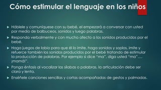 Cómo estimular el lenguaje en los niños 
 Háblele y comuníquese con su bebé, el empezará a conversar con usted 
por medio de balbuceos, sonidos y luego palabras. 
 Responda verbalmente y con mucho afecto a los sonidos producidos por el 
bebé. 
 Haga juegos de labio para que él lo imite, haga sonidos y soplos, imite y 
refuerce también los sonidos producidos por el bebé tratando de estimular 
la producción de palabras. Por ejemplo si dice “ma”, diga usted “ma”…. 
¡mamá!”. 
 Ponga énfasis al vocalizar las sílabas o palabras, la articulación debe ser 
clara y lenta. 
 Enséñele canciones sencillas y cortas acompañadas de gestos y palmadas. 
 