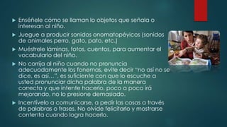  Enséñele cómo se llaman lo objetos que señala o 
interesan al niño. 
 Juegue a producir sonidos onomatopéyicos (sonidos 
de animales perro, gato, pato, etc.) 
 Muéstrele láminas, fotos, cuentos, para aumentar el 
vocabulario del niño. 
 No corrija al niño cuando no pronuncia 
adecuadamente los fonemas, evite decir “no así no se 
dice, es así…”, es suficiente con que lo escuche a 
usted pronunciar dicha palabra de la manera 
correcta y que intente hacerlo, poco a poco irá 
mejorando, no lo presione demasiado. 
 Incentívelo a comunicarse, a pedir las cosas a través 
de palabras o frases. No olvide felicitarlo y mostrarse 
contenta cuando logra hacerlo. 
 