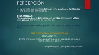PERCEPCIÓN 
 No se trata que los niños distingan entre palabras y significados, 
sino diferencias entre sílabas. 
DESARROLLAR: 
* La capacidad para determinar qué sonidos del habla se utilizan 
para señalar diferencias de significado. 
Se desarrolla desde el año, pero es total hasta las 2 años. (Garnica 
1973) 
PERCEPCIÓN=(Relación)=PRODUCCIÓN 
FENÓMENO FIS: 
El niño pronuncia mal una palabra, pero es capaz de corregir el 
mismo error en el adulto. 
*La percepción anticipa la producción. 
 