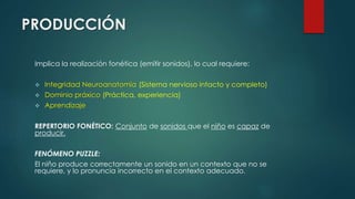 PRODUCCIÓN 
Implica la realización fonética (emitir sonidos), lo cual requiere: 
 Integridad Neuroanatomía (Sistema nervioso intacto y completo) 
 Dominio práxico (Práctica, experiencia) 
 Aprendizaje 
REPERTORIO FONÉTICO: Conjunto de sonidos que el niño es capaz de 
producir. 
FENÓMENO PUZZLE: 
El niño produce correctamente un sonido en un contexto que no se 
requiere, y lo pronuncia incorrecto en el contexto adecuado. 
 