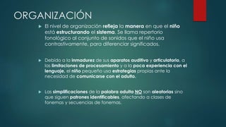 ORGANIZACIÓN 
 El nivel de organización refleja la manera en que el niño 
está estructurando el sistema. Se llama repertorio 
fonológico al conjunto de sonidos que el niño usa 
contrastivamente, para diferenciar significados. 
 Debido a la inmadurez de sus aparatos auditivo y articulatorio, a 
las limitaciones de procesamiento y a la poca experiencia con el 
lenguaje, el niño pequeño usa estrategias propias ante la 
necesidad de comunicarse con el adulto. 
 Las simplificaciones de la palabra adulta NO son aleatorias sino 
que siguen patrones identificables, afectando a clases de 
fonemas y secuencias de fonemas. 
 
