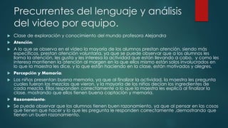 Precurrentes del lenguaje y análisis 
del video por equipo. 
 Clase de exploración y conocimiento del mundo profesora Alejandra 
 Atención: 
 A lo que se observa en el vídeo la mayoría de los alumnos prestan atención, siendo más 
específicos, prestan atención voluntaria, ya que se puede observar que a los alumnos les 
llama la atención, les gusta y les interesa la actividad que están llevando a cabo, y como les 
interesa mantienen la atención al margen en la que ellos mismo están solos involucrados en 
lo que la maestra les dice, y lo que están haciendo en la clase, están motivados y alegres. 
 Percepción y Memoria: 
 Los niños presentan buena memoria, ya que al finalizar la actividad, la maestra les pregunta 
cuales fueron las mezclas que vieron, y la mayoría de los niños decían los ingredientes de 
cada mezcla. Ellos responden correctamente a lo que la maestra les explica al finalizar la 
clase, mostrando que ellos tienen buena captación y memoria. 
 Razonamiento: 
 Se puede observar que los alumnos tienen buen razonamiento, ya que al pensar en las cosas 
que tienen que hacer y lo que les pregunta le responden correctamente ,demostrando que 
tienen un buen razonamiento. 
