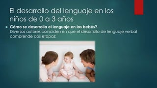 El desarrollo del lenguaje en los 
niños de 0 a 3 años 
 Cómo se desarrolla el lenguaje en los bebés? 
Diversos autores coinciden en que el desarrollo de lenguaje verbal 
comprende dos etapas: 
 
