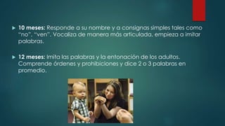  10 meses: Responde a su nombre y a consignas simples tales como 
“no”, “ven”. Vocaliza de manera más articulada, empieza a imitar 
palabras. 
 12 meses: Imita las palabras y la entonación de los adultos. 
Comprende órdenes y prohibiciones y dice 2 o 3 palabras en 
promedio. 
 