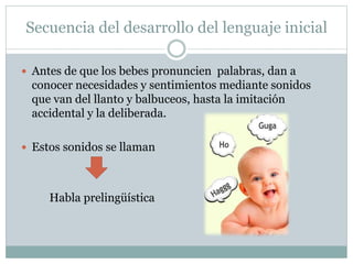 Secuencia del desarrollo del lenguaje inicial
 Antes de que los bebes pronuncien palabras, dan a
conocer necesidades y sentimientos mediante sonidos
que van del llanto y balbuceos, hasta la imitación
accidental y la deliberada.
 Estos sonidos se llaman
Habla prelingüística
 