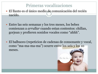 Primeras vocalizaciones
 El llanto es el único medio de comunicación del recién
nacido.
 Entre las seis semanas y los tres meses, los bebes
comienzan a arrullar cuando estan contentos: chillan,
gorjean y profieren sonidos vocales como “ahhh”.
 El balbuceo (repeticion de cadenas de consonante y vocal,
como “ma-ma-ma-ma”) ocurre entre los seis y los 10
meses.
 