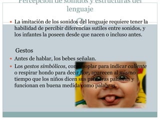 Percepción de sonidos y estructuras del
lenguaje
 La imitación de los sonidos del lenguaje requiere tener la
habilidad de percibir diferencias sutiles entre sonidos, y
los infantes la poseen desde que nacen o incluso antes.
Gestos
 Antes de hablar, los bebes señalan.
 Los gestos simbólicos, como soplar para indicar caliente
o respirar hondo para decir flor, aparecen al mismo
tiempo que los niños dicen sus primeras palabras y
funcionan en buena medida como palabras.
 