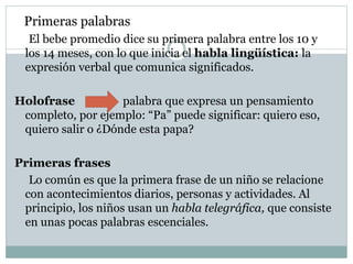 Primeras palabras
El bebe promedio dice su primera palabra entre los 10 y
los 14 meses, con lo que inicia el habla lingüística: la
expresión verbal que comunica significados.
Holofrase palabra que expresa un pensamiento
completo, por ejemplo: “Pa” puede significar: quiero eso,
quiero salir o ¿Dónde esta papa?
Primeras frases
Lo común es que la primera frase de un niño se relacione
con acontecimientos diarios, personas y actividades. Al
principio, los niños usan un habla telegráfica, que consiste
en unas pocas palabras escenciales.
 